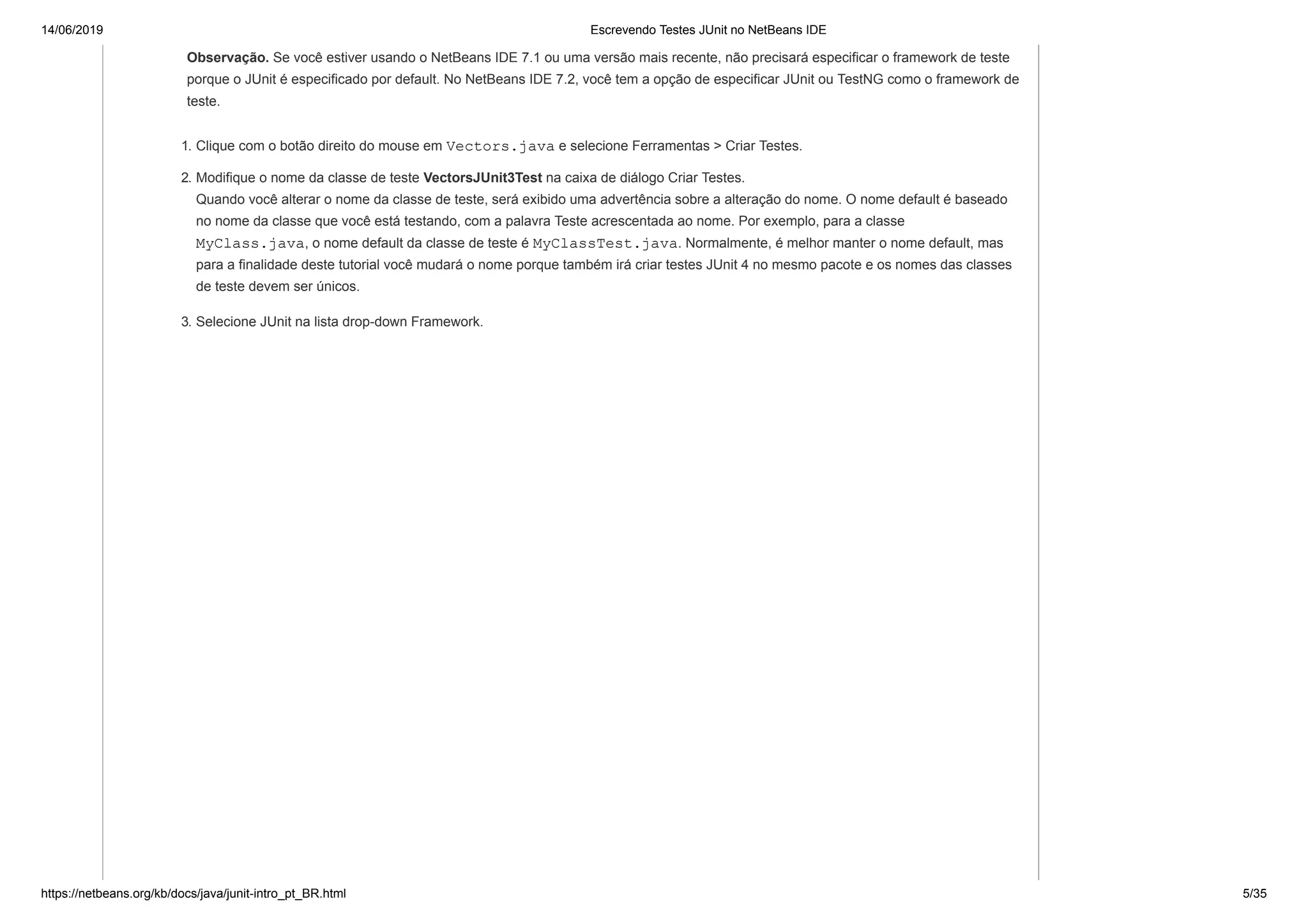 14/06/2019 Escrevendo Testes JUnit no NetBeans IDE
https://netbeans.org/kb/docs/java/junit-intro_pt_BR.html 5/35
Observação. Se você estiver usando o NetBeans IDE 7.1 ou uma versão mais recente, não precisará especificar o framework de teste
porque o JUnit é especificado por default. No NetBeans IDE 7.2, você tem a opção de especificar JUnit ou TestNG como o framework de
teste.
1. Clique com o botão direito do mouse em Vectors.java e selecione Ferramentas > Criar Testes.
2. Modifique o nome da classe de teste VectorsJUnit3Test na caixa de diálogo Criar Testes.
Quando você alterar o nome da classe de teste, será exibido uma advertência sobre a alteração do nome. O nome default é baseado
no nome da classe que você está testando, com a palavra Teste acrescentada ao nome. Por exemplo, para a classe
MyClass.java, o nome default da classe de teste é MyClassTest.java. Normalmente, é melhor manter o nome default, mas
para a finalidade deste tutorial você mudará o nome porque também irá criar testes JUnit 4 no mesmo pacote e os nomes das classes
de teste devem ser únicos.
3. Selecione JUnit na lista drop-down Framework.
 