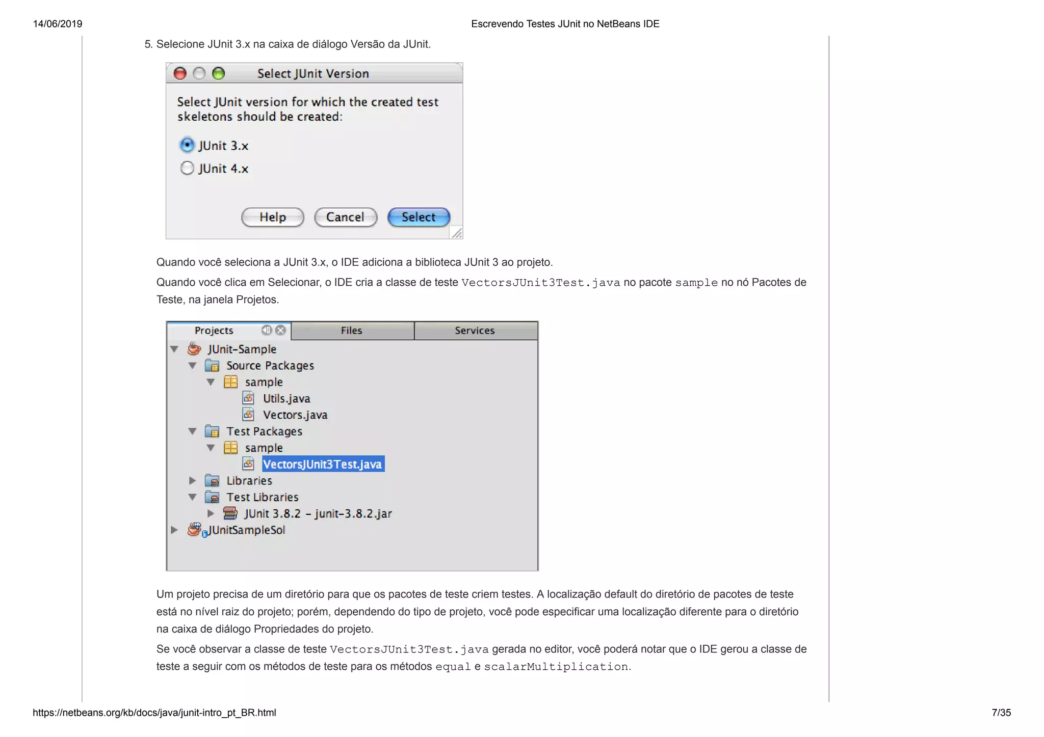 14/06/2019 Escrevendo Testes JUnit no NetBeans IDE
https://netbeans.org/kb/docs/java/junit-intro_pt_BR.html 7/35
5. Selecione JUnit 3.x na caixa de diálogo Versão da JUnit.
Quando você seleciona a JUnit 3.x, o IDE adiciona a biblioteca JUnit 3 ao projeto.
Quando você clica em Selecionar, o IDE cria a classe de teste VectorsJUnit3Test.java no pacote sample no nó Pacotes de
Teste, na janela Projetos.
Um projeto precisa de um diretório para que os pacotes de teste criem testes. A localização default do diretório de pacotes de teste
está no nível raiz do projeto; porém, dependendo do tipo de projeto, você pode especificar uma localização diferente para o diretório
na caixa de diálogo Propriedades do projeto.
Se você observar a classe de teste VectorsJUnit3Test.java gerada no editor, você poderá notar que o IDE gerou a classe de
teste a seguir com os métodos de teste para os métodos equal e scalarMultiplication.
 
