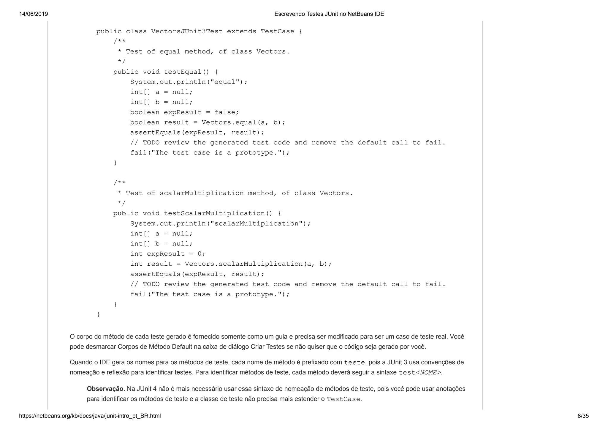 14/06/2019 Escrevendo Testes JUnit no NetBeans IDE
https://netbeans.org/kb/docs/java/junit-intro_pt_BR.html 8/35
public class VectorsJUnit3Test extends TestCase {
/**
* Test of equal method, of class Vectors.
*/
public void testEqual() {
System.out.println("equal");
int[] a = null;
int[] b = null;
boolean expResult = false;
boolean result = Vectors.equal(a, b);
assertEquals(expResult, result);
// TODO review the generated test code and remove the default call to fail.
fail("The test case is a prototype.");
}
/**
* Test of scalarMultiplication method, of class Vectors.
*/
public void testScalarMultiplication() {
System.out.println("scalarMultiplication");
int[] a = null;
int[] b = null;
int expResult = 0;
int result = Vectors.scalarMultiplication(a, b);
assertEquals(expResult, result);
// TODO review the generated test code and remove the default call to fail.
fail("The test case is a prototype.");
}
}
O corpo do método de cada teste gerado é fornecido somente como um guia e precisa ser modificado para ser um caso de teste real. Você
pode desmarcar Corpos de Método Default na caixa de diálogo Criar Testes se não quiser que o código seja gerado por você.
Quando o IDE gera os nomes para os métodos de teste, cada nome de método é prefixado com teste, pois a JUnit 3 usa convenções de
nomeação e reflexão para identificar testes. Para identificar métodos de teste, cada método deverá seguir a sintaxe test<NOME>.
Observação. Na JUnit 4 não é mais necessário usar essa sintaxe de nomeação de métodos de teste, pois você pode usar anotações
para identificar os métodos de teste e a classe de teste não precisa mais estender o TestCase.
 