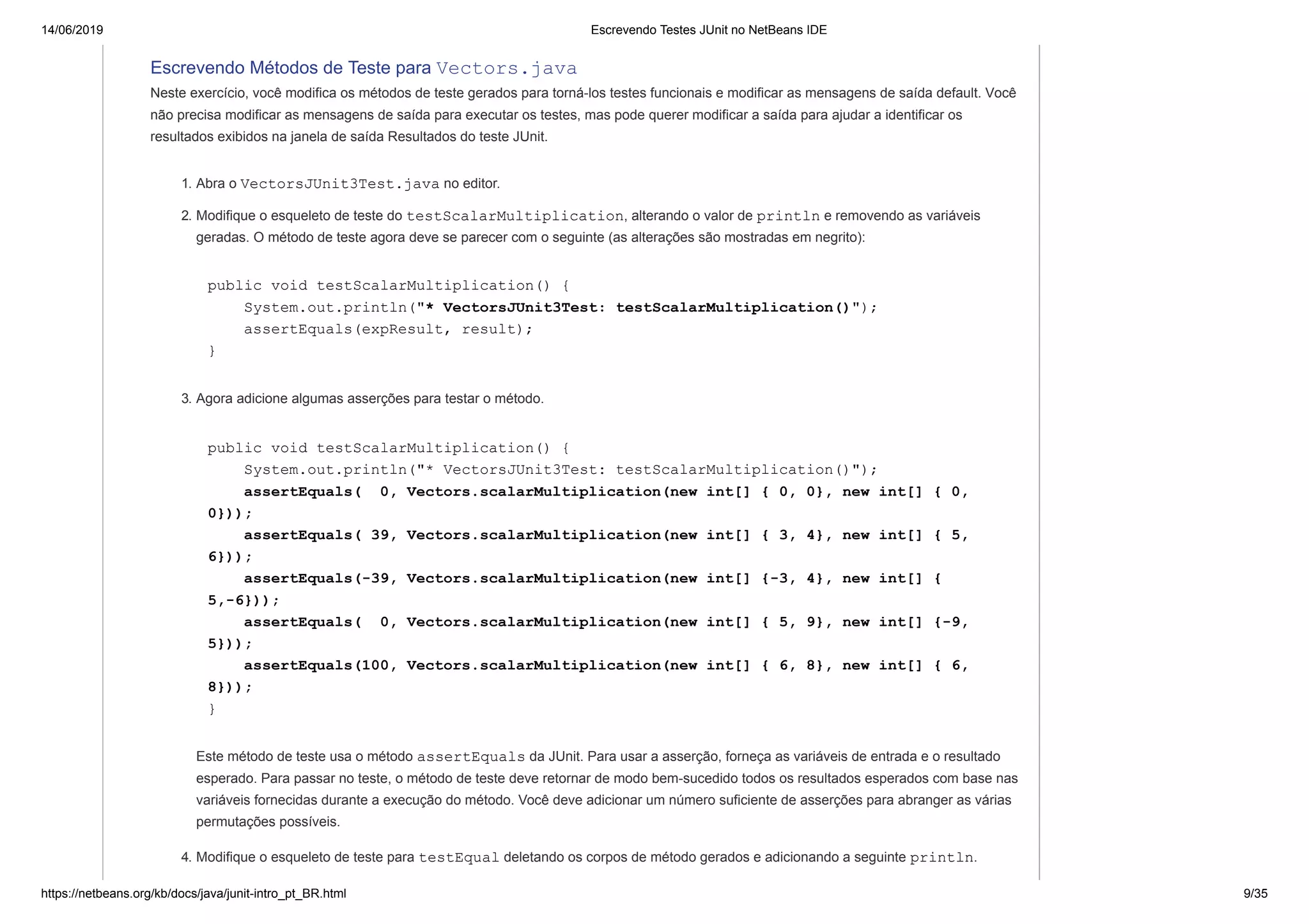 14/06/2019 Escrevendo Testes JUnit no NetBeans IDE
https://netbeans.org/kb/docs/java/junit-intro_pt_BR.html 9/35
Escrevendo Métodos de Teste para Vectors.java
Neste exercício, você modifica os métodos de teste gerados para torná-los testes funcionais e modificar as mensagens de saída default. Você
não precisa modificar as mensagens de saída para executar os testes, mas pode querer modificar a saída para ajudar a identificar os
resultados exibidos na janela de saída Resultados do teste JUnit.
1. Abra o VectorsJUnit3Test.java no editor.
2. Modifique o esqueleto de teste do testScalarMultiplication, alterando o valor de println e removendo as variáveis
geradas. O método de teste agora deve se parecer com o seguinte (as alterações são mostradas em negrito):
public void testScalarMultiplication() {
System.out.println("* VectorsJUnit3Test: testScalarMultiplication()");
assertEquals(expResult, result);
}
3. Agora adicione algumas asserções para testar o método.
public void testScalarMultiplication() {
System.out.println("* VectorsJUnit3Test: testScalarMultiplication()");
assertEquals( 0, Vectors.scalarMultiplication(new int[] { 0, 0}, new int[] { 0,
0}));
assertEquals( 39, Vectors.scalarMultiplication(new int[] { 3, 4}, new int[] { 5,
6}));
assertEquals(-39, Vectors.scalarMultiplication(new int[] {-3, 4}, new int[] {
5,-6}));
assertEquals( 0, Vectors.scalarMultiplication(new int[] { 5, 9}, new int[] {-9,
5}));
assertEquals(100, Vectors.scalarMultiplication(new int[] { 6, 8}, new int[] { 6,
8}));
}
Este método de teste usa o método assertEquals da JUnit. Para usar a asserção, forneça as variáveis de entrada e o resultado
esperado. Para passar no teste, o método de teste deve retornar de modo bem-sucedido todos os resultados esperados com base nas
variáveis fornecidas durante a execução do método. Você deve adicionar um número suficiente de asserções para abranger as várias
permutações possíveis.
4. Modifique o esqueleto de teste para testEqual deletando os corpos de método gerados e adicionando a seguinte println.
 
