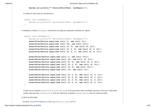 14/06/2019 Escrevendo Testes JUnit no NetBeans IDE
https://netbeans.org/kb/docs/java/junit-intro_pt_BR.html 10/35
System.out.println("* VectorsJUnit3Test: testEqual()");
O método de teste deve ser semelhante a:
public void testEqual() {
System.out.println("* VectorsJUnit3Test: testEqual()");
}
5. Modifique o método testEqual adicionando as seguintes asserções (exibidas em negrito).
public void testEqual() {
System.out.println("* VectorsJUnit3Test: testEqual()");
assertTrue(Vectors.equal(new int[] {}, new int[] {}));
assertTrue(Vectors.equal(new int[] {0}, new int[] {0}));
assertTrue(Vectors.equal(new int[] {0, 0}, new int[] {0, 0}));
assertTrue(Vectors.equal(new int[] {0, 0, 0}, new int[] {0, 0, 0}));
assertTrue(Vectors.equal(new int[] {5, 6, 7}, new int[] {5, 6, 7}));
assertFalse(Vectors.equal(new int[] {}, new int[] {0}));
assertFalse(Vectors.equal(new int[] {0}, new int[] {0, 0}));
assertFalse(Vectors.equal(new int[] {0, 0}, new int[] {0, 0, 0}));
assertFalse(Vectors.equal(new int[] {0, 0, 0}, new int[] {0, 0}));
assertFalse(Vectors.equal(new int[] {0, 0}, new int[] {0}));
assertFalse(Vectors.equal(new int[] {0}, new int[] {}));
assertFalse(Vectors.equal(new int[] {0, 0, 0}, new int[] {0, 0, 1}));
assertFalse(Vectors.equal(new int[] {0, 0, 0}, new int[] {0, 1, 0}));
assertFalse(Vectors.equal(new int[] {0, 0, 0}, new int[] {1, 0, 0}));
assertFalse(Vectors.equal(new int[] {0, 0, 1}, new int[] {0, 0, 3}));
}
O teste usa os métodos assertTrue e assertFalse da JUnit para testar vários resultados possíveis. Para que o teste deste
método seja aprovado, o assertTrue deve ser totalmente verdadeiro e assertFalse deve ser totalmente falso.
6. Salve as alterações.
Compare: Escrevendo Métodos de Teste para Vectors.java (JUnit 4)
 