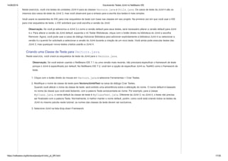 14/06/2019 Escrevendo Testes JUnit no NetBeans IDE
https://netbeans.org/kb/docs/java/junit-intro_pt_BR.html 17/35
Neste exercício, você cria testes de unidades JUnit 4 para as classes Vectors.java e Utils.java. Os casos de teste da JUnit 4 são os
mesmos dos casos de teste da JUnit 3, mas você observará que a sintaxe para a escrita dos testes é mais simples.
Você usará os assistentes do IDE para criar esqueletos de teste com base nas classes em seu projeto. Na primeira vez em que você usar o IDE
para criar esqueletos de teste, o IDE solicitará que você escolha a versão da JUnit.
Observação. Se você já selecionou a JUnit 3.x como a versão default para seus testes, será necessário alterar a versão default para JUnit
4.x. Para alterar a versão da JUnit default, expanda o nó Testar Bibliotecas, clique com o botão direito na biblioteca do JUnit e escolha
Remover. Agora, você pode usar a caixa de diálogo Adicionar Biblioteca para adicionar explicitamente a biblioteca JUnit 4 ou selecionar a
versão 4.x quando for solicitado a selecionar a versão do JUnit durante a criação de um novo teste. Você ainda pode executar testes das
JUnit 3, mas quaisquer novos testes criados usarão a JUnit 4.
Criando uma Classe de Teste para Vectors.java
Neste exercício, você criará os esqueletos de teste da JUnit para o Vectors.java.
Observação. Se você estiver usando o NetBeans IDE 7.1 ou uma versão mais recente, não precisará especificar o framework de teste
porque o JUnit é especificado por default. No NetBeans IDE 7.2, você tem a opção de especificar JUnit ou TestNG como o framework de
teste.
1. Clique com o botão direito do mouse em Vectors.java e selecione Ferramentas > Criar Testes.
2. Modifique o nome da classe de teste para VectorsJUnit4Test na caixa de diálogo Criar Testes.
Quando você alterar o nome da classe de teste, será exibido uma advertência sobre a alteração do nome. O nome default é baseado
no nome da classe que você está testando, com a palavra Teste acrescentada ao nome. Por exemplo, para a classe
MyClass.java, o nome default da classe de teste é MyClassTest.java. Diferente da JUnit 3, na JUnit 4, o teste não precisa
ser finalizado com a palavra Teste. Normalmente, é melhor manter o nome default, porém, como você está criando todos os testes da
JUnit no mesmo pacote neste tutorial, os nomes das classes de teste devem ser exclusivos.
3. Selecione JUnit na lista drop-down Framework.
 