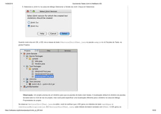 14/06/2019 Escrevendo Testes JUnit no NetBeans IDE
https://netbeans.org/kb/docs/java/junit-intro_pt_BR.html 19/35
5. Selecione a JUnit 4.x na caixa de diálogo Selecionar a Versão da JUnit. Clique em Selecionar.
Quando você clica em OK, o IDE cria a classe de teste VVectorsJUnit4Test.java no pacote sample no nó Pacotes de Teste, na
janela Projetos.
Observação. Um projeto precisa de um diretório para que os pacotes de teste criem testes. A localização default do diretório de pacotes
de teste está no nível de raiz do projeto, mas você pode especificar uma localização diferente para o diretório na caixa de diálogo
Propriedades do projeto.
Se observar VectorsJUnit3Test.java no editor, você irá verificar que o IDE gerou os métodos de teste testEqual e
testScalarMultiplication. Em VectorsJUnit4Test.java, cada método de teste é anotado com @Test. O IDE gerou os
 