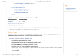 14/06/2019 Escrevendo Testes JUnit no NetBeans IDE
https://netbeans.org/kb/docs/java/junit-intro_pt_BR.html 2/35
Escrevendo Métodos de Teste para Utils.java
Executando os Testes
Criando Conjuntos de Testes JUnit
Criando Conjuntos de Testes JUnit 3
Criando Conjuntos de Testes JUnit 4
Executando Conjuntos de Testes
Resumo
Para seguir este tutorial, são necessários os recursos e o software a seguir.
Software ou Recurso Versão Necessária
NetBeans IDE 7.2, 7.3, 7.4, 8.0
JDK (Java Development Kit) versão 7 ou 8
Projeto JUnitSampleSol download
Para executar as etapas neste tutorial, instale o plug-in do JUnit na Central de Atualização. Você poderá instalar o plug-in do JUnit no
gerenciador de Plug-ins se não tiver instalado o plug-in quando instalou o IDE.
Criando o Projeto
Para concluir este tutorial, você cria primeiramente um projeto de biblioteca de classe Java chamado JUnit-Sample. Após você criar o projeto,
copie as duas classes do projeto de amostra JUnitSampleSol para seu projeto JUnit-Sample.
Criando o Projeto de Biblioteca de Classe Java
1. Escolha Arquivo > Novo Projeto no menu principal.
2. Selecione Biblioteca de Classe Java em Categoria Java e clique em Próximo.
3. Insira JUnit-Sample para o projeto e defina a localização do projeto.
4. Desmarque a opção Usar Pasta Dedicada, se ela estiver selecionada.
Para este tutorial, há pouco motivo para copiar as bibliotecas de projeto em uma pasta dedicada, pois você não precisará compartilhar
bibliotecas com outros usuários ou projetos.
Clique em Finalizar.
More
FAQs
Contribute Documentation!
Docs for Earlier Releases
 