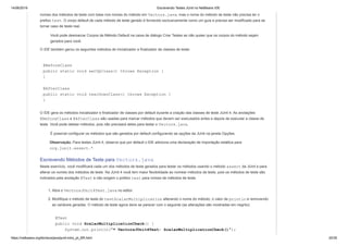 14/06/2019 Escrevendo Testes JUnit no NetBeans IDE
https://netbeans.org/kb/docs/java/junit-intro_pt_BR.html 20/35
nomes dos métodos de teste com base nos nomes do método em Vectors.java, mas o nome do método de teste não precisa ter o
prefixo test. O corpo default de cada método de teste gerado é fornecido exclusivamente como um guia e precisa ser modificado para se
tornar caso de teste real.
Você pode desmarcar Corpos de Método Default na caixa de diálogo Criar Testes se não quiser que os corpos do método sejam
gerados para você.
O IDE também gerou os seguintes métodos de inicializador e finalizador de classes de teste:
@BeforeClass
public static void setUpClass() throws Exception {
}
@AfterClass
public static void tearDownClass() throws Exception {
}
O IDE gera os métodos inicializador e finalizador de classes por default durante a criação das classes de teste JUnit 4. As anotações
@BeforeClass e @AfterClass são usadas para marcar métodos que devem ser executados antes e depois de executar a classe de
teste. Você pode deletar métodos, pois não precisará deles para testar o Vectors.java.
É possível configurar os métodos que são gerados por default configurando as opções da JUnit na janela Opções.
Observação. Para testes JUnit 4, observe que por default o IDE adiciona uma declaração de importação estática para
org.junit.assert.*.
Escrevendo Métodos de Teste para Vectors.java
Neste exercício, você modificará cada um dos métodos de teste gerados para testar os métodos usando o método assert da JUnit e para
alterar os nomes dos métodos de teste. Na JUnit 4 você tem maior flexibilidade ao nomear métodos de teste, pois os métodos de teste são
indicados pela anotação @Test e não exigem o prefixo test para nomes de métodos de teste.
1. Abra o VectorsJUnit4Test.java no editor.
2. Modifique o método de teste do testScalarMultiplication alterando o nome do método, o valor de println e removendo
as variáveis geradas. O método de teste agora deve se parecer com o seguinte (as alterações são mostradas em negrito):
@Test
public void ScalarMultiplicationCheck() {
System.out.println("* VectorsJUnit4Test: ScalarMultiplicationCheck()");
 