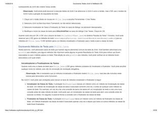 14/06/2019 Escrevendo Testes JUnit no NetBeans IDE
https://netbeans.org/kb/docs/java/junit-intro_pt_BR.html 23/35
subseqüentes da JUnit são criados nessa versão.
Observação. Você ainda pode escrever e executar testes da JUnit 3 se selecionar a JUnit 4 como a versão, mas o IDE usa o modelo da
JUnit 4 para a geração de esqueletos de teste.
1. Clique com o botão direito do mouse em Utils.java e escolha Ferramentas > Criar Testes.
2. Selecione JUnit na lista drop-down Framework, se não estiver selecionada.
3. Selecione Inicializador de Teste e Finalizador de Teste na caixa de diálogo, se estiverem desmarcados.
4. Modifique o nome da classe de teste para UtilsJUnit4Test na caixa de diálogo Criar Testes. Clique em OK.
Quando você clica em OK, o IDE cria o arquivo de teste UtilsJUnit4Test.java no diretório Pacotes de Teste > Amostra. Você pode
observar que o IDE gerou os métodos de teste testComputeFactorial, testConcatWords e testNormalizeWord para os
métodos em Utils.java. O IDE também gerou os métodos inicializador e finalizador para o teste e para a classe de teste.
Escrevendo Métodos de Teste para Utils.java
Neste exercício, você adicionará casos de teste que ilustram alguns elementos comuns de teste da JUnit. Você também adicionará uma
println aos métodos, pois alguns métodos não imprimem saída alguma na janela Resultados do Teste JUnit para indicar que foram
executados ou que o método passou no teste. Pela adição de uma println aos métodos, você pode verificar se os métodos foram
executados e em qual ordem.
Inicializadores e Finalizadores de Testes
Quando você criou a classe de teste para Utils.java, o IDE gerou métodos anotados do inicializador e finalizador. Você pode escolher
qualquer nome do método, pois não há convenção de nomeação obrigatória.
Observação. Não é necessário que os métodos inicializador e finalizador testem Utils.java, mas eles são incluídos neste
tutorial para demonstrar como funcionam.
Na JUnit 4, você pode usar anotações para marcar os tipos de métodos inicializador e finalizador a seguir.
Inicializador da Classe do Teste. A anotação @beforeclass marcas um método como um método de inicialização da classe
de teste. Um método de inicialização de classe de teste é executado somente uma vez, e antes de qualquer outro método na
classe de teste. Por exemplo, em vez de criar uma conexão de banco de dados em um inicializador de teste e criar uma nova
conexão antes de cada método de teste, você pode usar um inicializador da classe de teste para abrir uma conexão antes de
executar os testes. Em seguida, é possível fechar a conexão com o finalizador da classe de teste.
Finalizador da Classe de Teste. A anotação @AfterClass marca um método como um método de finalizador da classe de
teste. Um método finalizador da classe de teste é executado apenas uma vez e depois que todos os outros métodos na classe de
teste foram finalizados.
 