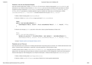 14/06/2019 Escrevendo Testes JUnit no NetBeans IDE
https://netbeans.org/kb/docs/java/junit-intro_pt_BR.html 25/35
Testando o Uso de uma Asserção Simples
Este caso de teste simples testa o método concatWords. Em vez de usar o método de teste gerado testConcatWords, você
adicionará um novo método de teste chamado helloWorldCheck, que usa uma única asserção simples para testar se o método
concatena as strings corretamente. O assertEquals no caso de teste usa a sintaxe assertEquals(EXPECTED_RESULT,
ACTUAL_RESULT) para testar se o resultado esperado é igual ao resultado real. Nesse caso, se a entrada para o método
concatWords é "Hello", ", ", "world" e "!", o resultado esperado deve ser igual a "Hello, world!".
1. Delete o método de teste gerado testConcatWords.
2. Adicione o método helloWorldCheck a seguir para testar Utils.concatWords.
@Test
public void helloWorldCheck() {
assertEquals("Hello, world!", Utils.concatWords("Hello", ", ", "world", "!"));
}
3. Adicione uma instrução println para exibir o texto sobre o teste na janela Resultados de Testes JUnit.
@Test
public void helloWorldCheck() {
System.out.println("* UtilsJUnit4Test: test method 1 - helloWorldCheck()");
assertEquals("Hello, world!", Utils.concatWords("Hello", ", ", "world", "!"));
Compare: Testando usando uma Asserção Simples (JUnit 3)
Testando com um Time-out
Esse teste demonstra como verificar se um método está demorando muito tempo para ser concluído. Se o método está demorando muito
tempo, o thread de teste é interrompido e o teste falha. Você pode especificar o limite de tempo no teste.
O método de teste chama o método computeFactorial em Utils.java. Você pode supor que o método computeFactorial
esteja correto, mas nesse caso você quer testar se o cálculo é concluído dentro de 1000 milissegundos. Você faz isso interrompendo o
thread de teste depois de 1000 milissegundos. Se o thread for interrompido, o método de teste lançará uma TimeoutException.
1. Delete o método de teste gerado testComputeFactorial.
2. Adicione o método testWithTimeout que calcula o fatorial de um número gerado aleatoriamente.
 