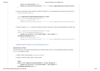 14/06/2019 Escrevendo Testes JUnit no NetBeans IDE
https://netbeans.org/kb/docs/java/junit-intro_pt_BR.html 27/35
final int factorialOf = -5;
System.out.println(factorialOf + "! = " + Utils.computeFactorial(factorialOf));
}
2. Adicione a propriedade a seguir (exibida em negrito) à anotação @Test para especificar que se espera que o teste lance a
IllegalArgumentException.
@Test(expected=IllegalArgumentException.class)
public void checkExpectedException() {
final int factorialOf = -5;
System.out.println(factorialOf + "! = " + Utils.computeFactorial(factorialOf));
}
3. Adicione a seguinte println (exibida em negrito) para imprimir o texto sobre o teste na janela Resultados dos Testes JUnit.
@Test (expected=IllegalArgumentException.class)
public void checkExpectedException() {
System.out.println("* UtilsJUnit4Test: test method 3 -
checkExpectedException()");
final int factorialOf = -5;
System.out.println(factorialOf + "! = " + Utils.computeFactorial(factorialOf));
}
Compare: Testando a Existência de uma Exceção Esperada (JUnit 3)
Desativando um Teste
Este teste demonstra como desativar temporariamente um método de teste. Na JUnit 4, você simplesmente adiciona a anotação
@Ignore para desativar o teste.
1. Delete o método de teste gerado testNormalizeWord.
2. Adicione o método de teste a seguir à classe de teste.
@Test
public void temporarilyDisabledTest() throws Exception {
System.out.println("* UtilsJUnit4Test: test method 4 -
checkExpectedException()");
 