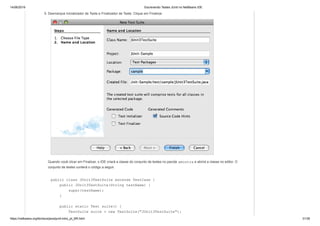 14/06/2019 Escrevendo Testes JUnit no NetBeans IDE
https://netbeans.org/kb/docs/java/junit-intro_pt_BR.html 31/35
5. Desmarque Inicializador de Teste e Finalizador de Teste. Clique em Finalizar.
Quando você clicar em Finalizar, o IDE criará a classe do conjunto de testes no pacote amostra e abrirá a classe no editor. O
conjunto de testes conterá o código a seguir.
public class JUnit3TestSuite extends TestCase {
public JUnit3TestSuite(String testName) {
super(testName);
}
public static Test suite() {
TestSuite suite = new TestSuite("JUnit3TestSuite");
 