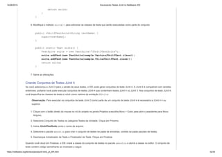 14/06/2019 Escrevendo Testes JUnit no NetBeans IDE
https://netbeans.org/kb/docs/java/junit-intro_pt_BR.html 32/35
return suite;
}
}
6. Modifique o método suite() para adicionar as classes de teste que serão executadas como parte do conjunto.
public JUnit3TestSuite(String testName) {
super(testName);
}
public static Test suite() {
TestSuite suite = new TestSuite("JUnit3TestSuite");
suite.addTest(new TestSuite(sample.VectorsJUnit3Test.class));
suite.addTest(new TestSuite(sample.UtilsJUnit3Test.class));
return suite;
}
7. Salve as alterações.
Criando Conjuntos de Testes JUnit 4
Se você selecionou a JUnit 4 para a versão de seus testes, o IDE pode gerar conjuntos de teste JUnit 4. A JUnit 4 é compatível com versões
anteriores, portanto você pode executar conjuntos de testes JUnit 4 que contenham testes JUnit 4 ou JUnit 3. Nos conjuntos de teste JUnit 4,
você especifica as classes de teste a incluir como valores da anotação @Suite.
Observação. Para executar os conjuntos de teste JUnit 3 como parte de um conjunto de teste JUnit 4 é necessária a JUnit 4.4 ou
superior.
1. Clique com o botão direito do mouse no nó do projeto na janela Projetos e escolha Novo > Outro para abrir o assistente para Novo
Arquivo.
2. Selecione Conjunto de Testes na categoria Testes da Unidade. Clique em Próximo.
3. Insira JUnit4TestSuite como o nome de arquivo.
4. Selecione o pacote amostra para criar o conjunto de testes na pasta de amostras, contida na pasta pacotes de testes.
5. Desmarque Inicializador de Teste e Finalizador de Teste. Clique em Finalizar.
Quando você clicar em Finalizar, o IDE criará a classe do conjunto de testes no pacote amostra e abrirá a classe no editor. O conjunto de
teste contém código semelhante ao mostrado a seguir.
 
