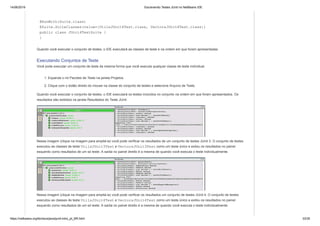 14/06/2019 Escrevendo Testes JUnit no NetBeans IDE
https://netbeans.org/kb/docs/java/junit-intro_pt_BR.html 33/35
@RunWith(Suite.class)
@Suite.SuiteClasses(value={UtilsJUnit4Test.class, VectorsJUnit4Test.class})
public class JUnit4TestSuite {
}
Quando você executar o conjunto de testes, o IDE executará as classes de teste e na ordem em que foram apresentadas.
Executando Conjuntos de Teste
Você pode executar um conjunto de teste da mesma forma que você executa qualquer classe de teste individual.
1. Expanda o nó Pacotes de Teste na janela Projetos.
2. Clique com o botão direito do mouse na classe do conjunto de testes e selecione Arquivo de Teste.
Quando você executar o conjunto de testes, o IDE executará os testes incluídos no conjunto na ordem em que foram apresentados. Os
resultados são exibidos na janela Resultados do Teste JUnit.
Nessa imagem (clique na imagem para ampliá-la) você pode verificar os resultados de um conjunto de testes JUnit 3. O conjunto de testes
executou as classes de teste UtilsJUnit3Test e VectorsJUnit3Test como um teste único e exibiu os resultados no painel
esquerdo como resultados de um só teste. A saída no painel direito é a mesma de quando você executa o teste individualmente.
Nessa imagem (clique na imagem para ampliá-la) você pode verificar os resultados um conjunto de testes JUnit 4. O conjunto de testes
executou as classes de teste UtilsJUnit4Test e VectorsJUnit4Test como um teste único e exibiu os resultados no painel
esquerdo como resultados de um só teste. A saída no painel direito é a mesma de quando você executa o teste individualmente.
 