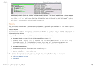 14/06/2019 Escrevendo Testes JUnit no NetBeans IDE
https://netbeans.org/kb/docs/java/junit-intro_pt_BR.html 34/35
Nessa imagem (clique na imagem para ampliá-la) você pode verificar os resultados de um conjunto de testes mistos. O conjunto de testes
inclui a JUnit 4 e uma das classes de teste JUnit 3. O conjunto de testes executou as classes de teste UtilsJUnit3Test.java e
JUnit4TestSuite.java como um único teste e exibiu os resultados no painel esquerdo como resultados de um só teste. A saída no
painel direito é a mesma obtida com a execução do teste individualmente.
Resumo
Este tutorial foi uma introdução básica à criação de testes de unidades JUnit e conjuntos de testes no NetBeans IDE. O IDE suporta o JUnit 3 e o
JUnit 4, e este documento demonstrou algumas das alterações introduzidas no JUnit 4, que são projetadas para tornar mais simples a criação e a
execução de testes.
Como demonstrado neste tutorial, um dos principais aprimoramentos no JUnit4 é o seu suporte para anotações. No JUnit 4 você agora pode usar
anotações para fazer o seguinte:
Identificar um teste usando a anotação @Test ao invés de uma convenção de nomeação
Identificar os métodos setUp e tearDown com as anotações @Before e @After
Identificar os métodos setUp e tearDown que se aplicam à toda a classe de teste. Métodos anotados com @BeforeClass são
executados somente uma vez, antes que quaisquer métodos de teste na classe sejam executados. Métodos anotados com
@AfterClass também são executados somente uma vez, após todos os métodos de teste serem finalizados.
Identificar exceções esperadas
Identificar testes que deveriam ser ignorados usando a anotação @Ignore
Especificar um parâmetro de time-out para um teste
Para obter mais informações sobre o uso do JUnit e outras alterações introduzidas no JUnit4, consulte os seguintes recursos:
Grupo JUnit nos grupos do Yahoo
www.junit.org
 