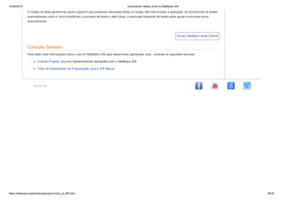 14/06/2019 Escrevendo Testes JUnit no NetBeans IDE
https://netbeans.org/kb/docs/java/junit-intro_pt_BR.html 35/35
Enviar Feedback neste Tutorial
About Us
O código de teste geralmente ajuda a garantir que pequenas alterações feitas no código não interrompam a aplicação. As ferramentas de testes
automatizadas como a JUnit simplificam o processo de teste e, além disso, a execução freqüente de testes pode ajudar a encontrar erros
precocemente.
Consulte Também
Para obter mais informações sobre o uso do NetBeans IDE para desenvolver aplicações Java , consulte os seguintes recursos:
Criando Projetos Java em Desenvolvendo Aplicações com o NetBeans IDE
Trilha de Aprendizado da Programação Java e IDE Básica
 