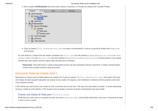 14/06/2019 Escrevendo Testes JUnit no NetBeans IDE
https://netbeans.org/kb/docs/java/junit-intro_pt_BR.html 4/35
3. Abra o projeto JUnitSampleSol (se já não estiver aberto) e expanda o nó Pacotes de código-fonte na janela Projetos.
4. Copie as classes Utils.java e Vectors.java no projeto JUnitSampleSol, e cole-as no pacote de código-fonte sample no
JUnit-Sample.
Se você observar o código-fonte das classes, perceberá que Utils.java tem três métodos (computeFactorial, concatWords e
normalizeWord) e que Vectors.java tem dois métodos (equals e scalarMultiplication). O próximo passo é criar classes
de teste para cada classe e escrever alguns casos de teste para os métodos.
Observação. Você pode fechar o projeto junitsamplesol porque não será necessário informar novamente. O projeto JUnitSampleSol
contém todos os testes descritos neste documento.
Escrevendo Testes de Unidade JUnit 3
Nesta parte do tutorial você cria testes básicos de unidade JUnit 3 para as classes Vectors.java e Utils.java. Você usará a IDE para
criar classes de teste esqueleto baseadas nas classes de seu projeto. Em seguida, você modificará os métodos de teste gerados e adicionará
novos métodos de teste.
O IDE solicita que você escolha uma versão da JUnit na primeira vez em que usar o IDE para criar seus testes no projeto. A versão selecionada
se torna a versão da JUnit default e o IDE irá gerar todos os testes e conjuntos de testes subseqüentes para essa versão.
Criando uma Classe de Teste para Vectors.java
Neste exercício você criará um esqueleto de teste JUnit para o Vectors.java. Você também selecionará JUnit como o framework de teste
e JUnit 3 como a versão.
 