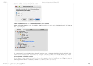 14/06/2019 Escrevendo Testes JUnit no NetBeans IDE
https://netbeans.org/kb/docs/java/junit-intro_pt_BR.html 7/35
5. Selecione JUnit 3.x na caixa de diálogo Versão da JUnit.
Quando você seleciona a JUnit 3.x, o IDE adiciona a biblioteca JUnit 3 ao projeto.
Quando você clica em Selecionar, o IDE cria a classe de teste VectorsJUnit3Test.java no pacote sample no nó Pacotes de
Teste, na janela Projetos.
Um projeto precisa de um diretório para que os pacotes de teste criem testes. A localização default do diretório de pacotes de teste
está no nível raiz do projeto; porém, dependendo do tipo de projeto, você pode especificar uma localização diferente para o diretório
na caixa de diálogo Propriedades do projeto.
Se você observar a classe de teste VectorsJUnit3Test.java gerada no editor, você poderá notar que o IDE gerou a classe de
teste a seguir com os métodos de teste para os métodos equal e scalarMultiplication.
 