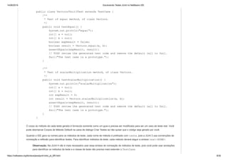 14/06/2019 Escrevendo Testes JUnit no NetBeans IDE
https://netbeans.org/kb/docs/java/junit-intro_pt_BR.html 8/35
public class VectorsJUnit3Test extends TestCase {
/**
* Test of equal method, of class Vectors.
*/
public void testEqual() {
System.out.println("equal");
int[] a = null;
int[] b = null;
boolean expResult = false;
boolean result = Vectors.equal(a, b);
assertEquals(expResult, result);
// TODO review the generated test code and remove the default call to fail.
fail("The test case is a prototype.");
}
/**
* Test of scalarMultiplication method, of class Vectors.
*/
public void testScalarMultiplication() {
System.out.println("scalarMultiplication");
int[] a = null;
int[] b = null;
int expResult = 0;
int result = Vectors.scalarMultiplication(a, b);
assertEquals(expResult, result);
// TODO review the generated test code and remove the default call to fail.
fail("The test case is a prototype.");
}
}
O corpo do método de cada teste gerado é fornecido somente como um guia e precisa ser modificado para ser um caso de teste real. Você
pode desmarcar Corpos de Método Default na caixa de diálogo Criar Testes se não quiser que o código seja gerado por você.
Quando o IDE gera os nomes para os métodos de teste, cada nome de método é prefixado com teste, pois a JUnit 3 usa convenções de
nomeação e reflexão para identificar testes. Para identificar métodos de teste, cada método deverá seguir a sintaxe test<NOME>.
Observação. Na JUnit 4 não é mais necessário usar essa sintaxe de nomeação de métodos de teste, pois você pode usar anotações
para identificar os métodos de teste e a classe de teste não precisa mais estender o TestCase.
 