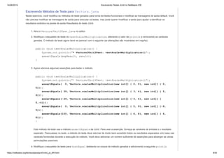 14/06/2019 Escrevendo Testes JUnit no NetBeans IDE
https://netbeans.org/kb/docs/java/junit-intro_pt_BR.html 9/35
Escrevendo Métodos de Teste para Vectors.java
Neste exercício, você modifica os métodos de teste gerados para torná-los testes funcionais e modificar as mensagens de saída default. Você
não precisa modificar as mensagens de saída para executar os testes, mas pode querer modificar a saída para ajudar a identificar os
resultados exibidos na janela de saída Resultados do teste JUnit.
1. Abra o VectorsJUnit3Test.java no editor.
2. Modifique o esqueleto de teste do testScalarMultiplication, alterando o valor de println e removendo as variáveis
geradas. O método de teste agora deve se parecer com o seguinte (as alterações são mostradas em negrito):
public void testScalarMultiplication() {
System.out.println("* VectorsJUnit3Test: testScalarMultiplication()");
assertEquals(expResult, result);
}
3. Agora adicione algumas asserções para testar o método.
public void testScalarMultiplication() {
System.out.println("* VectorsJUnit3Test: testScalarMultiplication()");
assertEquals( 0, Vectors.scalarMultiplication(new int[] { 0, 0}, new int[] { 0,
0}));
assertEquals( 39, Vectors.scalarMultiplication(new int[] { 3, 4}, new int[] { 5,
6}));
assertEquals(-39, Vectors.scalarMultiplication(new int[] {-3, 4}, new int[] {
5,-6}));
assertEquals( 0, Vectors.scalarMultiplication(new int[] { 5, 9}, new int[] {-9,
5}));
assertEquals(100, Vectors.scalarMultiplication(new int[] { 6, 8}, new int[] { 6,
8}));
}
Este método de teste usa o método assertEquals da JUnit. Para usar a asserção, forneça as variáveis de entrada e o resultado
esperado. Para passar no teste, o método de teste deve retornar de modo bem-sucedido todos os resultados esperados com base nas
variáveis fornecidas durante a execução do método. Você deve adicionar um número suficiente de asserções para abranger as várias
permutações possíveis.
4. Modifique o esqueleto de teste para testEqual deletando os corpos de método gerados e adicionando a seguinte println.
 