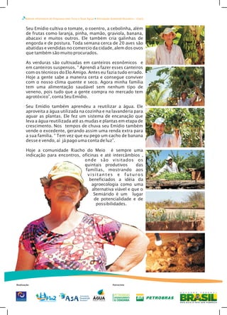 Boletim Informativo do Programa Uma Terra e Duas Águas Articulação Semiárido Brasileiro – Ceará
Seu Emídio cultiva o tomate, o coentro, a cebolinha, além
de frutas como laranja, pinha, mamão, graviola, banana,
abacaxi e muitos outros. Ele também cria galinhas de
engorda e de postura. Toda semana cerca de 20 aves são
abatidas e vendidas no comercio da cidade, alem dos ovos
que também são muito procurados.
As verduras são cultivadas em canteiros econômicos e
em canteiros suspensos. “ Aprendi a fazer esses canteiros
com os técnicos do Elo Amigo. Antes eu fazia tudo errado.
Hoje a gente sabe a maneira certa e consegue conviver
com o nosso clima quente e seco. Agora minha família
tem uma alimentação saudável sem nenhum tipo de
veneno, pois tudo que a gente compra no mercado tem
agrotóxico”, conta Seu Emídio.
Seu Emídio também aprendeu a reutilizar a água. Ele
aproveita a água utilizada na cozinha e na lavanderia para
aguar as plantas. Ele fez um sistema de encanação que
leva a água reutilizada até as mudas e plantas em etapa de
crescimento. Nos tempos de chuva seu Emídio também
vende o excedente, gerando assim uma renda extra para
a sua família. “ Tem vez que eu pego um cacho de banana
desse e vendo, aí já pago uma conta de luz”.
Hoje a comunidade Riacho do Meio é sempre uma
indicação para encontros, oficinas e até intercâmbios ,
onde são visitados os
quintais produtivos das
famílias, mostrando aos
visitantes e futuros
beneficiados a idéia da
agroecologia como uma
alternativa viável e que o
Semiárido é um lugar
de potencialidade e de
possibilidades.
Realização Patrocínio
 