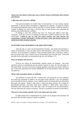 esperar que elas digam e deixo para que o diretor extraia a informação delas mesmas
naturalmente.

A diferença entre conversa e diálogo

        Uma conversa mantém em contato duas ou mais pessoas e às vezes carrega alguma
informação. É feita de idéias incompletas e fragmentos de sentenças. As partes se sentem
livres para interromperem umas as outras, para falar ao mesmo tempo, e mudar de assunto à
vontade. O diálogo, por outro lado, se dá entre duas ou mais pessoas com o propósito de
informar uma terceira pessoa, o público.
        O diálogo é uma fala artificial que deve ser aceita pelo público como algo
verossímil. Você deve escrever os diálogos de modo que o público acredite que eles estão
conversando. Lembre-se que na vida real nunca acontece que duas pessoas que
compartilham a mesma informação a recitem uma para a outra. Isso acontece apenas em
comerciais de rádio de quinta categoria.


SUGESTÕES PARA ROTEIRISTAS DE DOCUMENTÁRIO

        Antes de tudo, se você é um documentarista iniciante, veja muitos documentários e
vídeos de informação. E veja com olhos críticos. Documentários, assim como outras formas
criativas, vão do excelente ao medíocre. Tente encontrar aqueles que o motivam a achar o
que você gosta neles. Faça o mesmo com os documentários que você não gosta. Você pode
aprender muito analisando um documentário que faz você desligar a TV.

Pense em imagens, não em texto.

        Escrever um roteiro de documentário significa pensar em imagens. Isso pode
significar colocar-se mentalmente em um cinema e antever as cenas. Se você não pode ver,
não pode filmar. Se você é um escritor tentando aprender como fazer um roteiro, lembre-se
que a coisa mais difícil para um escritor trabalhando em um documentário é parar de contar
com palavras.

Mostre tanto a pesquisa quanto os resultados

       Seu problema é resumir de todo o material que você pesquisou em uma seqüência
de eventos que mostrarão ao público, em um tempo muito reduzido, o que você aprendeu
em um período de dias ou semanas. Leve o público através do mesmo processo descoberta
pelo qual você passou. Mostre o lado bom e o lado ruim desse processo. Se o tempo do
documentário permitir, você pode ainda levar o público a “falsas pistas”, para tornar a
descoberta mais interessante. Você sabe tudo o que vai acontecer em seu documentário,
mas não sabia antes de começar a pesquisa. Não prive seu público do prazer da descoberta.

Não escreva um romance quando você só tem espaço para um conto.

       É melhor desenvolver completamente um assunto em um pequeno documentário, do
que tentar falar de tudo um pouco e perder seu público.


NUPPAG – Núcleo de Pesquisa e Produção Audiovisual em Geografia – IGCE-UNESP/Rio Claro   10
 