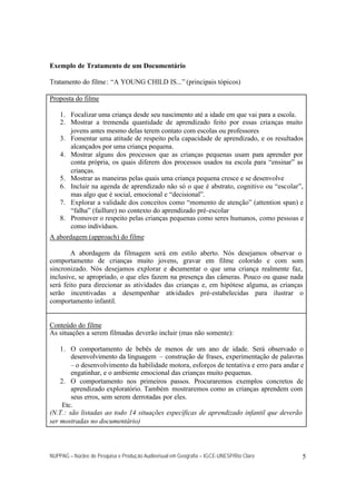 Exemplo de Tratamento de um Documentário

Tratamento do filme : “A YOUNG CHILD IS...” (principais tópicos)

Proposta do filme

    1. Focalizar uma criança desde seu nascimento até a idade em que vai para a escola.
    2. Mostrar a tremenda quantidade de aprendizado feito por essas crianças muito
       jovens antes mesmo delas terem contato com escolas ou professores
    3. Fomentar uma atitude de respeito pela capacidade de aprendizado, e os resultados
       alcançados por uma criança pequena.
    4. Mostrar alguns dos processos que as crianças pequenas usam para aprender por
       conta própria, os quais diferem dos processos usados na escola para “ensinar” as
       crianças.
    5. Mostrar as maneiras pelas quais uma criança pequena cresce e se desenvolve
    6. Incluir na agenda de aprendizado não só o que é abstrato, cognitivo ou “escolar”,
       mas algo que é social, emocional e “decisional”.
    7. Explorar a validade dos conceitos como “momento de atenção” (attention span) e
       “falha” (faillure) no contexto do aprendizado pré-escolar
    8. Promover o respeito pelas crianças pequenas como seres humanos, como pessoas e
       como indivíduos.
A abordagem (approach) do filme

        A abordagem da filmagem será em estilo aberto. Nós desejamos observar o
comportamento de crianças muito jovens, gravar em filme colorido e com som
sincronizado. Nós desejamos explorar e d   ocumentar o que uma criança realmente faz,
inclusive, se apropriado, o que eles fazem na presença das câmeras. Pouco ou quase nada
será feito para direcionar as atividades das crianças e, em hipótese alguma, as crianças
serão incentivadas a desempenhar atividades pré-estabelecidas para ilustrar o
comportamento infantil.


Conteúdo do filme
As situações a serem filmadas deverão incluir (mas não somente):

    1. O comportamento de bebês de menos de um ano de idade. Será observado o
        desenvolvimento da linguagem – construção de frases, experimentação de palavras
        – o desenvolvimento da habilidade motora, esforços de tentativa e erro para andar e
        engatinhar, e o ambiente emocional das crianças muito pequenas.
    2. O comportamento nos primeiros passos. Procuraremos exemplos concretos de
        aprendizado exploratório. Também mostraremos como as crianças aprendem com
        seus erros, sem serem derrotadas por eles.
     Etc.
(N.T.: são listadas ao todo 14 situações específicas de aprendizado infantil que deverão
ser mostradas no documentário)



NUPPAG – Núcleo de Pesquisa e Produção Audiovisual em Geografia – IGCE-UNESP/Rio Claro    5
 