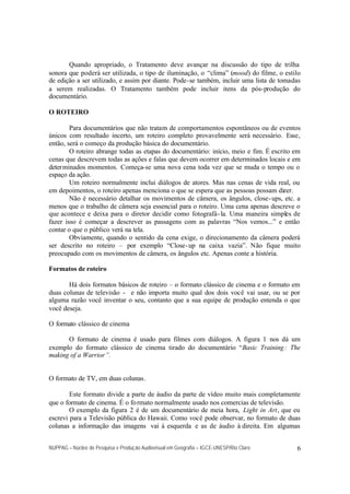 Quando apropriado, o Tratamento deve avançar na discussão do tipo de trilha
sonora que poderá ser utilizada, o tipo de iluminação, o “clima” (mood) do filme, o estilo
de edição a ser utilizado, e assim por diante. Pode-se também, incluir uma lista de tomadas
a serem realizadas. O Tratamento também pode incluir itens da pós-produção do
documentário.

O ROTEIRO

        Para documentários que não tratam de comportamentos espontâneos ou de eventos
únicos com resultado incerto, um roteiro completo provavelmente será necessário. Esse,
então, será o começo da produção básica do documentário.
        O roteiro abrange todas as etapas do documentário: início, meio e fim. É escrito em
cenas que descrevem todas as ações e falas que devem ocorrer em determinados locais e em
deter minados momentos. Começa-se uma nova cena toda vez que se muda o tempo ou o
espaço da ação.
        Um roteiro normalmente inclui diálogos de atores. Mas nas cenas de vida real, ou
em depoimentos, o roteiro apenas menciona o que se espera que as pessoas possam dizer.
        Não é necessário detalhar os movimentos de câmera, os ângulos, close- ups, etc. a
menos que o trabalho de câmera seja essencial para o roteiro. Uma cena apenas descreve o
que acontece e deixa para o diretor decidir como fotografá- la. Uma maneira simples de
fazer isso é começar a descrever as passagens com as palavras “Nos vemos...” e então
contar o que o público verá na tela.
        Obviamente, quando o sentido da cena exige, o direcionamento da câmera poderá
ser descrito no roteiro – por exemplo “Close- up na caixa vazia”. Não fique muito
preocupado com os movimentos de câmera, os ângulos etc. Apenas conte a história.

Formatos de roteiro

       Há dois formatos básicos de roteiro – o formato clássico de cinema e o formato em
duas colunas de televisão - e não importa muito qual dos dois você vai usar, ou se por
alguma razão você inventar o seu, contanto que a sua equipe de produção entenda o que
você deseja.

O formato clássico de cinema

      O formato de cinema é usado para filmes com diálogos. A figura 1 nos dá um
exemplo do formato clássico de cinema tirado do documentário “Basic Training : The
making of a Warrior”.


O formato de TV, em duas colunas.

        Este formato divide a parte de áudio da parte de vídeo muito mais completamente
que o formato de cinema. É o fo rmato normalmente usado nos comercias de televisão.
        O exemplo da figura 2 é de um documentário de meia hora, Light in Art, que eu
escrevi para a Televisão pública do Hawaii. Como você pode observar, no formato de duas
colunas a informação das imagens vai à esquerda e as de áudio à direita. Em algumas


NUPPAG – Núcleo de Pesquisa e Produção Audiovisual em Geografia – IGCE-UNESP/Rio Claro   6
 