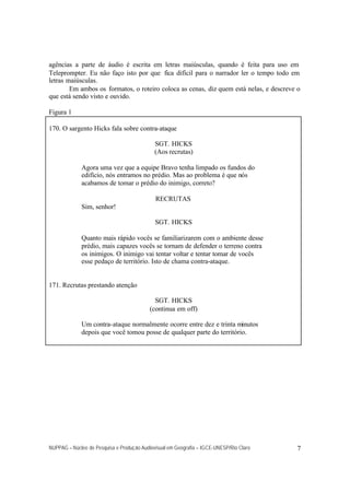 agências a parte de áudio é escrita em letras maiúsculas, quando é feita para uso em
Teleprompter. Eu não faço isto por que fica difícil para o narrador ler o tempo todo em
letras maiúsculas.
        Em ambos os formatos, o roteiro coloca as cenas, diz quem está nelas, e descreve o
que está sendo visto e ouvido.

Figura 1

170. O sargento Hicks fala sobre contra-ataque

                                             SGT. HICKS
                                             (Aos recrutas)

             Agora uma vez que a equipe Bravo tenha limpado os fundos do
             edifício, nós entramos no prédio. Mas ao problema é que nós
             acabamos de tomar o prédio do inimigo, correto?

                                             RECRUTAS
             Sim, senhor!

                                             SGT. HICKS

             Quanto mais rápido vocês se familiarizarem com o ambiente desse
             prédio, mais capazes vocês se tornam de defender o terreno contra
             os inimigos. O inimigo vai tentar voltar e tentar tomar de vocês
             esse pedaço de território. Isto de chama contra-ataque.


171. Recrutas prestando atenção

                                             SGT. HICKS
                                           (continua em off)

             Um contra-ataque normalmente ocorre entre dez e trinta minutos
             depois que você tomou posse de qualquer parte do território.




NUPPAG – Núcleo de Pesquisa e Produção Audiovisual em Geografia – IGCE-UNESP/Rio Claro   7
 