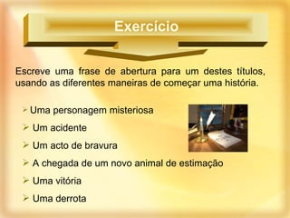 Escreve uma frase de abertura para um destes títulos, usando as diferentes maneiras de começar uma história. Uma personagem misteriosa Um acidente Um acto de bravura A chegada de um novo animal de estimação Uma vitória Uma derrota Exercício  