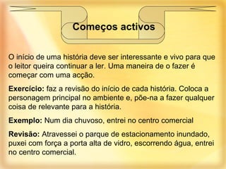 O início de uma história deve ser interessante e vivo para que o leitor queira continuar a ler. Uma maneira de o fazer é começar com uma acção. Exercício:  faz a revisão do início de cada história. Coloca a personagem principal no ambiente e, põe-na a fazer qualquer coisa de relevante para a história. Exemplo:  Num dia chuvoso, entrei no centro comercial Revisão:  Atravessei o parque de estacionamento inundado, puxei com força a porta alta de vidro, escorrendo água, entrei no centro comercial. Começos activos 