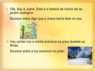 Olá. Sou a Joana. Esta é a história da minha ida ao jardim zoológico. Escreve sobre algo que a Joana tenha feito no zoo. 2.  Vou contar-vos a minha aventura na praia durante as férias. Escreve sobre a tua aventura na praia. 