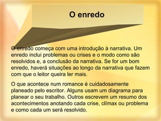 O enredo começa com uma introdução à narrativa. Um enredo inclui problemas ou crises e o modo como são resolvidos e, a conclusão da narrativa. Se for um bom enredo, haverá situações ao longo da narrativa que fazem com que o leitor queira ler mais. O que acontece num romance é cuidadosamente planeado pelo escritor. Alguns usam um diagrama para planear o seu trabalho. Outros escrevem um resumo dos acontecimentos anotando cada crise, clímax ou problema e como cada um será resolvido. O enredo 
