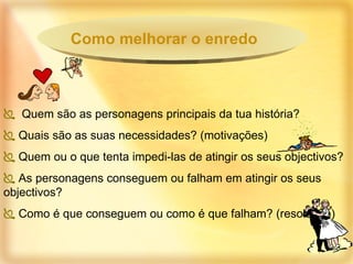Quem são as personagens principais da tua história? Quais são as suas necessidades? (motivações) Quem ou o que tenta impedi-las de atingir os seus objectivos? As personagens conseguem ou falham em atingir os seus objectivos? Como é que conseguem ou como é que falham? (resolução) Como melhorar o enredo 