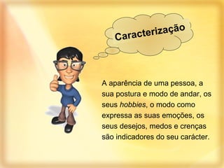 A aparência de uma pessoa, a sua postura e modo de andar, os seus  hobbies , o modo como expressa as suas emoções, os seus desejos, medos e crenças são indicadores do seu carácter. Caracterização  