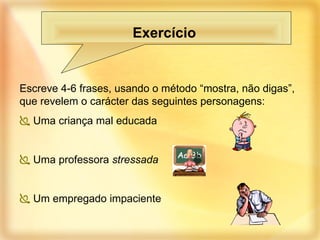 Escreve 4-6 frases, usando o método “mostra, não digas”, que revelem o carácter das seguintes personagens: Uma criança mal educada  Uma professora  stressada Um empregado impaciente Exercício  