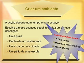 Criar um ambiente A acção decorre num tempo e num espaço. Escolhe um dos espaços seguintes e faz uma breve descrição: - Uma praia - Dentro de um restaurante - Uma rua de uma cidade - Um pátio de uma escola A descrição deve incluir: A hora do dia O tempo (meteorológico) Sons e cheiros 