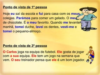 Ponto de vista de 1ª pessoa Hoje  eu  saí da escola e  fui  para casa com os  meus  colegas.  Parámos  para comer um gelado. O  meu  era de chocolate. É  o meu  favorito. Quando  me  levantei de manhã,  tomei  duche,  lavei  os dentes,  vesti-me  e  tomei  o pequeno-almoço. Ponto de vista de 3ª pessoa O Carlos  joga na equipa de futebol.  Ele  gosta de jogar com  a sua  equipa.  Ele  tem um jogo na semana que vem.  O seu  treinador pensa que  ele  é um bom jogador. 