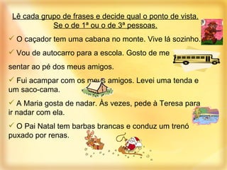 Lê cada grupo de frases e decide qual o ponto de vista. Se o de 1ª ou o de 3ª pessoas. O caçador tem uma cabana no monte. Vive lá sozinho. Vou de autocarro para a escola. Gosto de me  sentar ao pé dos meus amigos. Fui acampar com os meus amigos. Levei uma tenda e um saco-cama.  A Maria gosta de nadar. Às vezes, pede à Teresa para ir nadar com ela.  O Pai Natal tem barbas brancas e conduz um trenó puxado por renas. 