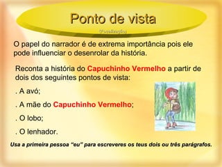 O papel do narrador é de extrema importância pois ele pode influenciar o desenrolar da história. Reconta a história do  Capuchinho Vermelho  a partir de dois dos seguintes pontos de vista: . A avó; . A mãe do  Capuchinho Vermelho ; . O lobo; . O lenhador. Usa a primeira pessoa “eu” para escreveres os teus dois ou três parágrafos. Ponto de vista (Focalização) 