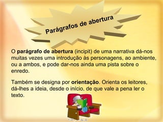 O  parágrafo de abertura  (incipit) de uma narrativa dá-nos muitas vezes uma introdução às personagens, ao ambiente, ou a ambos, e pode dar-nos ainda uma pista sobre o enredo. Também se designa por  orientação . Orienta os leitores, dá-lhes a ideia, desde o início, de que vale a pena ler o texto. Parágrafos de abertura   