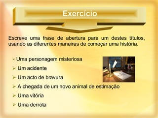 Escreve uma frase de abertura para um destes títulos, usando as diferentes maneiras de começar uma história. Uma personagem misteriosa Um acidente Um acto de bravura A chegada de um novo animal de estimação Uma vitória Uma derrota Exercício  