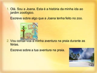 Olá. Sou a Joana. Esta é a história da minha ida ao jardim zoológico. Escreve sobre algo que a Joana tenha feito no zoo. 2.  Vou contar-vos a minha aventura na praia durante as férias. Escreve sobre a tua aventura na praia. 