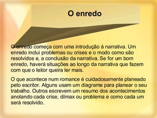 O enredo começa com uma introdução à narrativa. Um enredo inclui problemas ou crises e o modo como são resolvidos e, a conclusão da narrativa. Se for um bom enredo, haverá situações ao longo da narrativa que fazem com que o leitor queira ler mais. O que acontece num romance é cuidadosamente planeado pelo escritor. Alguns usam um diagrama para planear o seu trabalho. Outros escrevem um resumo dos acontecimentos anotando cada crise, clímax ou problema e como cada um será resolvido. O enredo 
