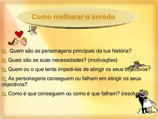 Quem são as personagens principais da tua história? Quais são as suas necessidades? (motivações) Quem ou o que tenta impedi-las de atingir os seus objectivos? As personagens conseguem ou falham em atingir os seus objectivos? Como é que conseguem ou como é que falham? (resolução) Como melhorar o enredo 