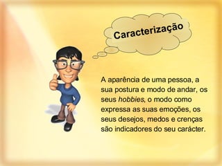 A aparência de uma pessoa, a sua postura e modo de andar, os seus  hobbies , o modo como expressa as suas emoções, os seus desejos, medos e crenças são indicadores do seu carácter. Caracterização  