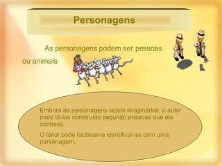 As personagens podem ser pessoas  ou animais  Personagens   Embora as personagens sejam imaginárias, o autor pode tê-las construído segundo pessoas que ele conhece.  O leitor pode facilmente identificar-se com uma personagem.  