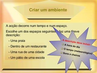 Criar um ambiente A acção decorre num tempo e num espaço. Escolhe um dos espaços seguintes e faz uma breve descrição: - Uma praia - Dentro de um restaurante - Uma rua de uma cidade - Um pátio de uma escola A descrição deve incluir: A hora do dia O tempo (meteorológico) Sons e cheiros 