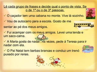 Lê cada grupo de frases e decide qual o ponto de vista. Se o de 1ª ou o de 3ª pessoas. O caçador tem uma cabana no monte. Vive lá sozinho. Vou de autocarro para a escola. Gosto de me  sentar ao pé dos meus amigos. Fui acampar com os meus amigos. Levei uma tenda e um saco-cama.  A Maria gosta de nadar. Às vezes, pede à Teresa para ir nadar com ela.  O Pai Natal tem barbas brancas e conduz um trenó puxado por renas. 