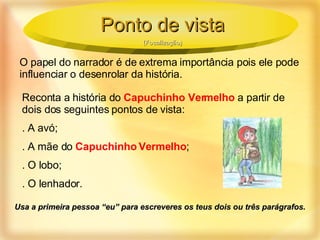O papel do narrador é de extrema importância pois ele pode influenciar o desenrolar da história. Reconta a história do  Capuchinho Vermelho  a partir de dois dos seguintes pontos de vista: . A avó; . A mãe do  Capuchinho Vermelho ; . O lobo; . O lenhador. Usa a primeira pessoa “eu” para escreveres os teus dois ou três parágrafos. Ponto de vista (Focalização) 