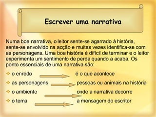 Numa boa narrativa, o leitor sente-se agarrado à história, sente-se envolvido na acção e muitas vezes identifica-se com as personagens. Uma boa história é difícil de terminar e o leitor experimenta um sentimento de perda quando a acaba. Os ponto essenciais de uma narrativa são: o enredo  é o que acontece as personagens    pessoas ou animais na história o ambiente   onde a narrativa decorre o tema   a mensagem do escritor Escrever uma narrativa 