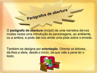 O  parágrafo de abertura  (incipit) de uma narrativa dá-nos muitas vezes uma introdução às personagens, ao ambiente, ou a ambos, e pode dar-nos ainda uma pista sobre o enredo. Também se designa por  orientação . Orienta os leitores, dá-lhes a ideia, desde o início, de que vale a pena ler o texto. Parágrafos de abertura   