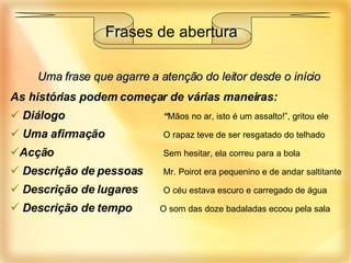 Uma frase que agarre a atenção do leitor desde o início As histórias podem começar de várias maneiras: Diálogo   “ Mãos no ar, isto é um assalto!”, gritou ele Uma afirmação   O rapaz teve de ser resgatado do telhado Acção   Sem hesitar, ela correu para a bola Descrição de pessoas   Mr. Poirot era pequenino e de andar saltitante Descrição de lugares   O céu estava escuro e carregado de água Descrição de tempo  O som das doze badaladas ecoou pela sala Frases de abertura 